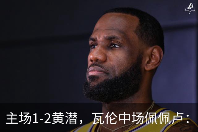 主场1-2黄潜，瓦伦中场佩佩卢：红牌成为比赛转折点