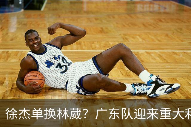 徐杰单换林葳？广东队迎来重大利好，保底能进总决赛了！