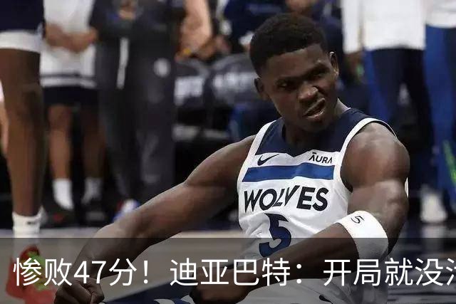 惨败47分！迪亚巴特：开局就没活力，输球是必然