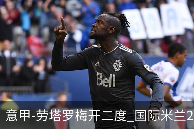 意甲-劳塔罗梅开二度 国际米兰2球落后4-2逆转胜