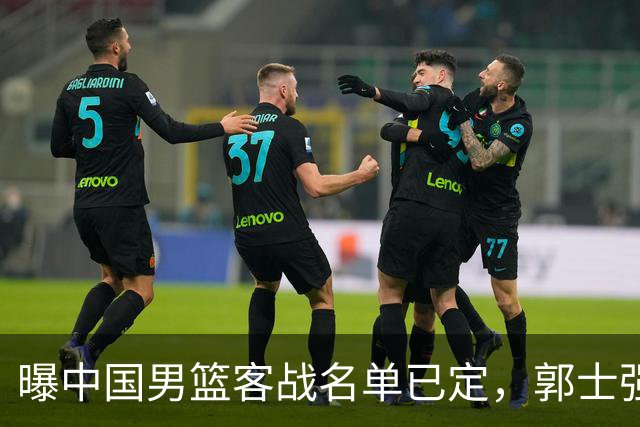 曝中国男篮客战名单已定，郭士强为世预赛搏一把，盲猜十二人有谁