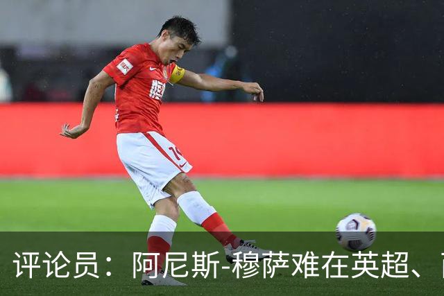 评论员：阿尼斯-穆萨难在英超、西甲立足，更适合沙特或意甲