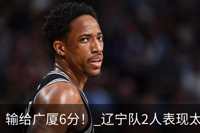 输给广厦6分！ 辽宁队2人表现太糟糕，坑惨了球队
