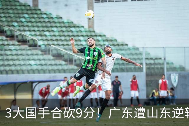 3大国手合砍9分！广东遭山东逆转一人最该背锅，他令本土核心全部迷失？