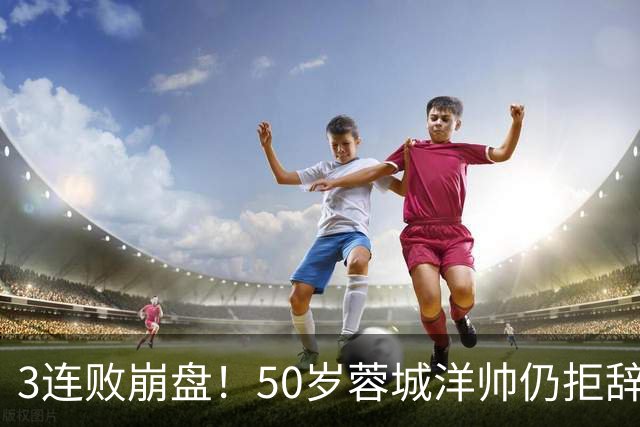 3连败崩盘！50岁蓉城洋帅仍拒辞职：赛季后再说 现在放弃就真完了