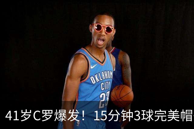 41岁C罗爆发！15分钟3球完美帽子戏法轰985球！离千球只差15球了
