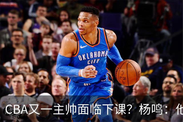 CBA又一主帅面临下课？杨鸣：他对比赛的掌控和熟悉程度很难让人理解